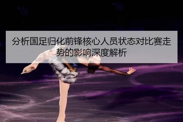 分析国足归化前锋核心人员状态对比赛走势的影响深度解析