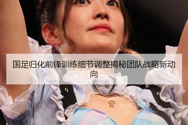 国足归化前锋训练细节调整揭秘团队战略新动向
