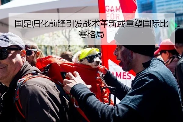 国足归化前锋引发战术革新或重塑国际比赛格局